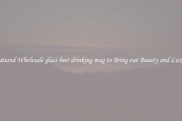 Featured Wholesale glass beer drinking mug to Bring out Beauty and Luxury